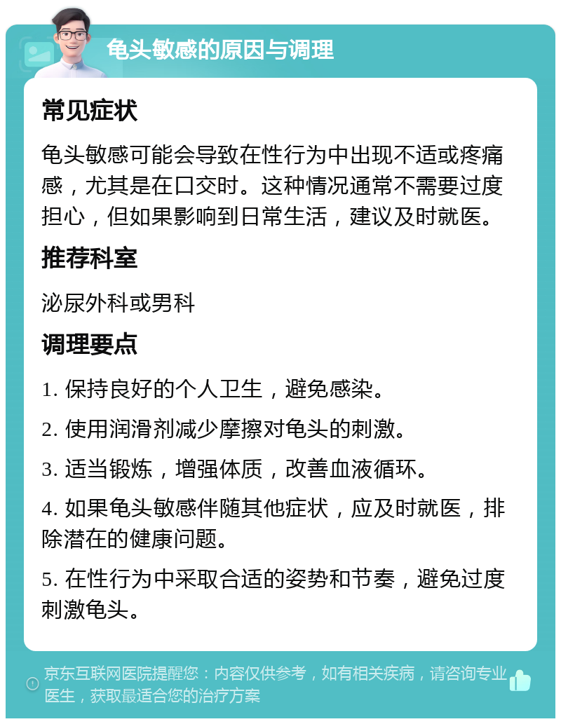 龟头敏感的原因与调理 常见症状 龟头敏感可能会导致在性行为中出现不适或疼痛感，尤其是在口交时。这种情况通常不需要过度担心，但如果影响到日常生活，建议及时就医。 推荐科室 泌尿外科或男科 调理要点 1. 保持良好的个人卫生，避免感染。 2. 使用润滑剂减少摩擦对龟头的刺激。 3. 适当锻炼，增强体质，改善血液循环。 4. 如果龟头敏感伴随其他症状，应及时就医，排除潜在的健康问题。 5. 在性行为中采取合适的姿势和节奏，避免过度刺激龟头。