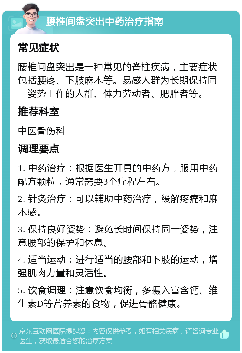 腰椎间盘突出中药治疗指南 常见症状 腰椎间盘突出是一种常见的脊柱疾病，主要症状包括腰疼、下肢麻木等。易感人群为长期保持同一姿势工作的人群、体力劳动者、肥胖者等。 推荐科室 中医骨伤科 调理要点 1. 中药治疗：根据医生开具的中药方，服用中药配方颗粒，通常需要3个疗程左右。 2. 针灸治疗：可以辅助中药治疗，缓解疼痛和麻木感。 3. 保持良好姿势：避免长时间保持同一姿势，注意腰部的保护和休息。 4. 适当运动：进行适当的腰部和下肢的运动，增强肌肉力量和灵活性。 5. 饮食调理：注意饮食均衡，多摄入富含钙、维生素D等营养素的食物，促进骨骼健康。