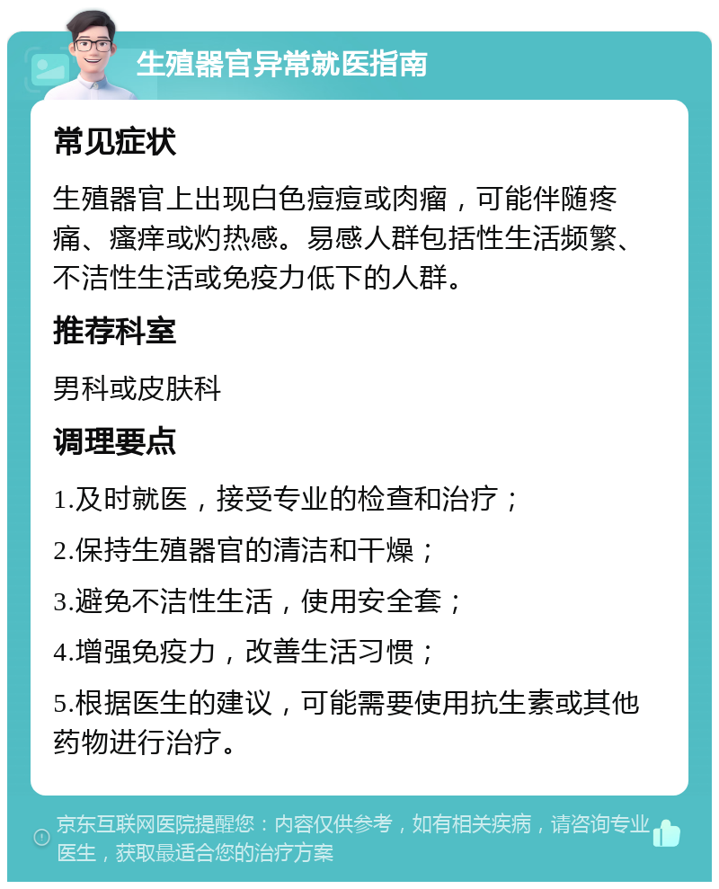 生殖器官异常就医指南 常见症状 生殖器官上出现白色痘痘或肉瘤，可能伴随疼痛、瘙痒或灼热感。易感人群包括性生活频繁、不洁性生活或免疫力低下的人群。 推荐科室 男科或皮肤科 调理要点 1.及时就医，接受专业的检查和治疗； 2.保持生殖器官的清洁和干燥； 3.避免不洁性生活，使用安全套； 4.增强免疫力，改善生活习惯； 5.根据医生的建议，可能需要使用抗生素或其他药物进行治疗。