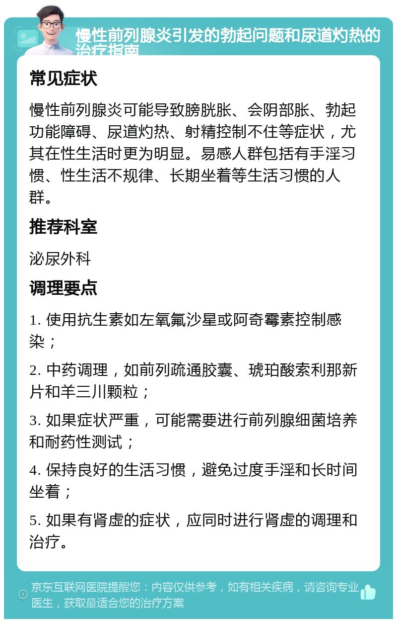 慢性前列腺炎引发的勃起问题和尿道灼热的治疗指南 常见症状 慢性前列腺炎可能导致膀胱胀、会阴部胀、勃起功能障碍、尿道灼热、射精控制不住等症状，尤其在性生活时更为明显。易感人群包括有手淫习惯、性生活不规律、长期坐着等生活习惯的人群。 推荐科室 泌尿外科 调理要点 1. 使用抗生素如左氧氟沙星或阿奇霉素控制感染； 2. 中药调理，如前列疏通胶囊、琥珀酸索利那新片和羊三川颗粒； 3. 如果症状严重，可能需要进行前列腺细菌培养和耐药性测试； 4. 保持良好的生活习惯，避免过度手淫和长时间坐着； 5. 如果有肾虚的症状，应同时进行肾虚的调理和治疗。