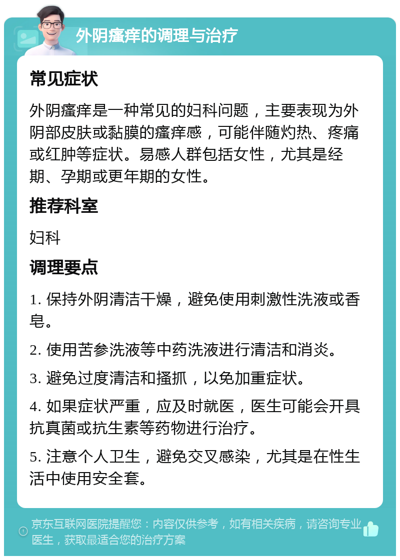 外阴瘙痒的调理与治疗 常见症状 外阴瘙痒是一种常见的妇科问题，主要表现为外阴部皮肤或黏膜的瘙痒感，可能伴随灼热、疼痛或红肿等症状。易感人群包括女性，尤其是经期、孕期或更年期的女性。 推荐科室 妇科 调理要点 1. 保持外阴清洁干燥，避免使用刺激性洗液或香皂。 2. 使用苦参洗液等中药洗液进行清洁和消炎。 3. 避免过度清洁和搔抓，以免加重症状。 4. 如果症状严重，应及时就医，医生可能会开具抗真菌或抗生素等药物进行治疗。 5. 注意个人卫生，避免交叉感染，尤其是在性生活中使用安全套。