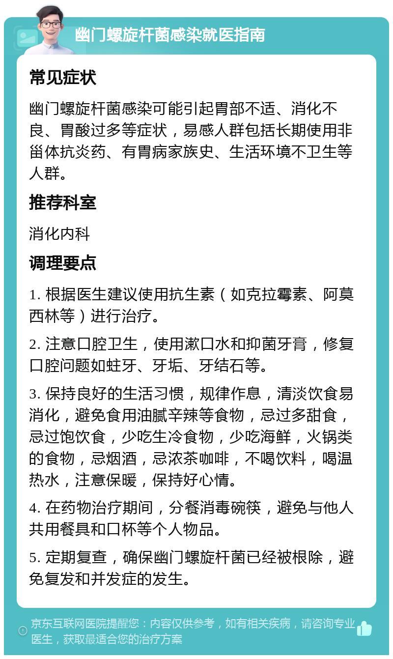 幽门螺旋杆菌感染就医指南 常见症状 幽门螺旋杆菌感染可能引起胃部不适、消化不良、胃酸过多等症状，易感人群包括长期使用非甾体抗炎药、有胃病家族史、生活环境不卫生等人群。 推荐科室 消化内科 调理要点 1. 根据医生建议使用抗生素（如克拉霉素、阿莫西林等）进行治疗。 2. 注意口腔卫生，使用漱口水和抑菌牙膏，修复口腔问题如蛀牙、牙垢、牙结石等。 3. 保持良好的生活习惯，规律作息，清淡饮食易消化，避免食用油腻辛辣等食物，忌过多甜食，忌过饱饮食，少吃生冷食物，少吃海鲜，火锅类的食物，忌烟酒，忌浓茶咖啡，不喝饮料，喝温热水，注意保暖，保持好心情。 4. 在药物治疗期间，分餐消毒碗筷，避免与他人共用餐具和口杯等个人物品。 5. 定期复查，确保幽门螺旋杆菌已经被根除，避免复发和并发症的发生。