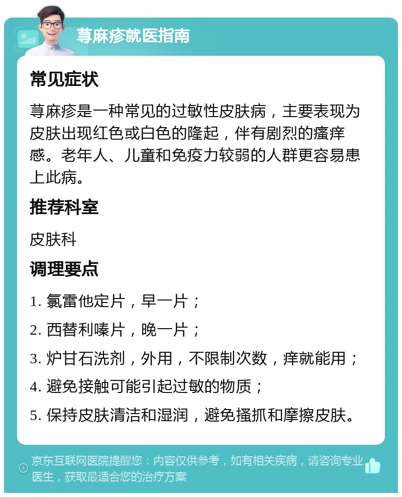 荨麻疹就医指南 常见症状 荨麻疹是一种常见的过敏性皮肤病，主要表现为皮肤出现红色或白色的隆起，伴有剧烈的瘙痒感。老年人、儿童和免疫力较弱的人群更容易患上此病。 推荐科室 皮肤科 调理要点 1. 氯雷他定片，早一片； 2. 西替利嗪片，晚一片； 3. 炉甘石洗剂，外用，不限制次数，痒就能用； 4. 避免接触可能引起过敏的物质； 5. 保持皮肤清洁和湿润，避免搔抓和摩擦皮肤。