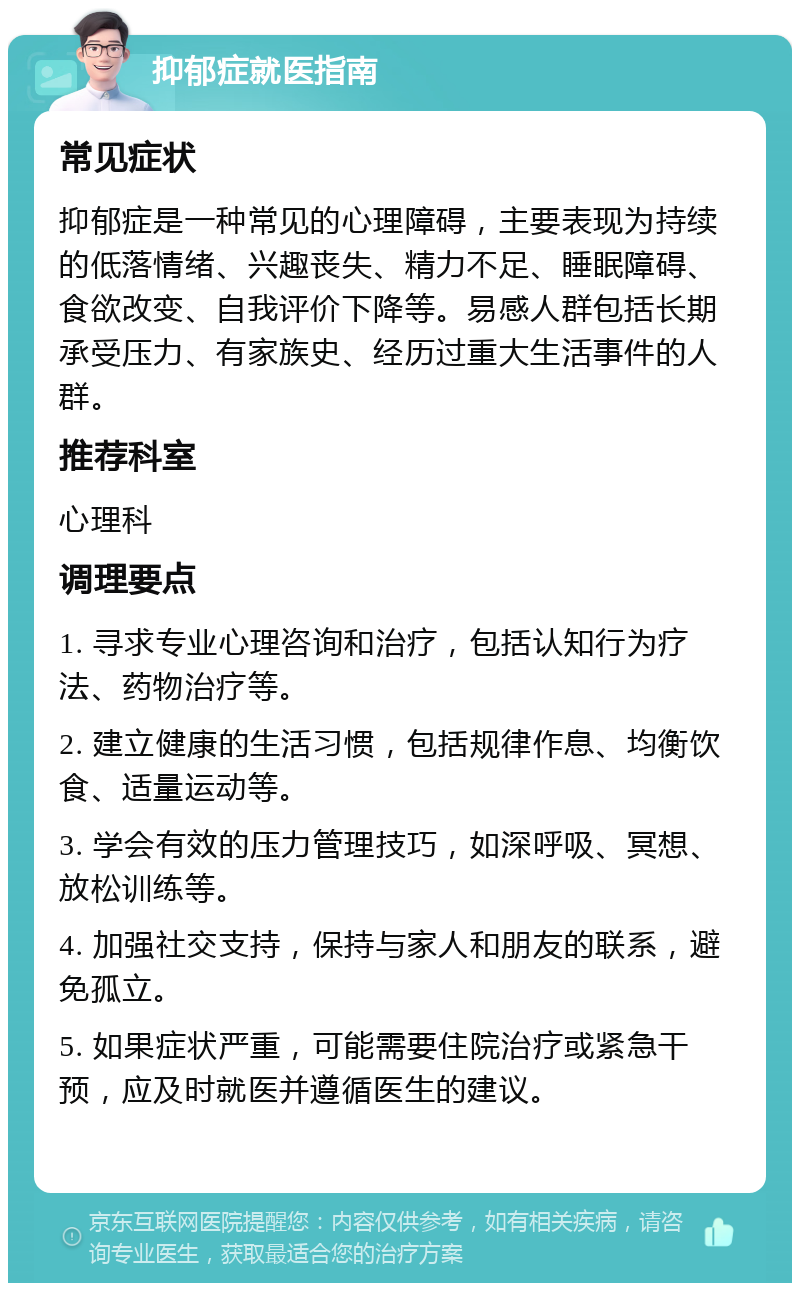 抑郁症就医指南 常见症状 抑郁症是一种常见的心理障碍，主要表现为持续的低落情绪、兴趣丧失、精力不足、睡眠障碍、食欲改变、自我评价下降等。易感人群包括长期承受压力、有家族史、经历过重大生活事件的人群。 推荐科室 心理科 调理要点 1. 寻求专业心理咨询和治疗，包括认知行为疗法、药物治疗等。 2. 建立健康的生活习惯，包括规律作息、均衡饮食、适量运动等。 3. 学会有效的压力管理技巧，如深呼吸、冥想、放松训练等。 4. 加强社交支持，保持与家人和朋友的联系，避免孤立。 5. 如果症状严重，可能需要住院治疗或紧急干预，应及时就医并遵循医生的建议。