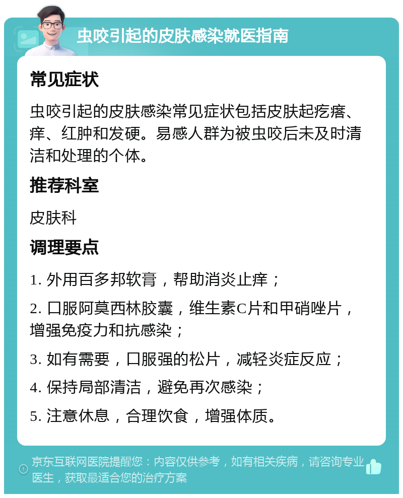 虫咬引起的皮肤感染就医指南 常见症状 虫咬引起的皮肤感染常见症状包括皮肤起疙瘩、痒、红肿和发硬。易感人群为被虫咬后未及时清洁和处理的个体。 推荐科室 皮肤科 调理要点 1. 外用百多邦软膏，帮助消炎止痒； 2. 口服阿莫西林胶囊，维生素C片和甲硝唑片，增强免疫力和抗感染； 3. 如有需要，口服强的松片，减轻炎症反应； 4. 保持局部清洁，避免再次感染； 5. 注意休息，合理饮食，增强体质。