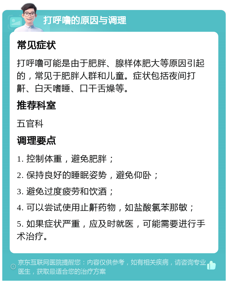 打呼噜的原因与调理 常见症状 打呼噜可能是由于肥胖、腺样体肥大等原因引起的，常见于肥胖人群和儿童。症状包括夜间打鼾、白天嗜睡、口干舌燥等。 推荐科室 五官科 调理要点 1. 控制体重，避免肥胖； 2. 保持良好的睡眠姿势，避免仰卧； 3. 避免过度疲劳和饮酒； 4. 可以尝试使用止鼾药物，如盐酸氯苯那敏； 5. 如果症状严重，应及时就医，可能需要进行手术治疗。