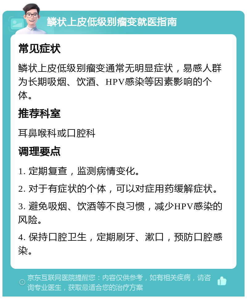 鳞状上皮低级别瘤变就医指南 常见症状 鳞状上皮低级别瘤变通常无明显症状，易感人群为长期吸烟、饮酒、HPV感染等因素影响的个体。 推荐科室 耳鼻喉科或口腔科 调理要点 1. 定期复查，监测病情变化。 2. 对于有症状的个体，可以对症用药缓解症状。 3. 避免吸烟、饮酒等不良习惯，减少HPV感染的风险。 4. 保持口腔卫生，定期刷牙、漱口，预防口腔感染。