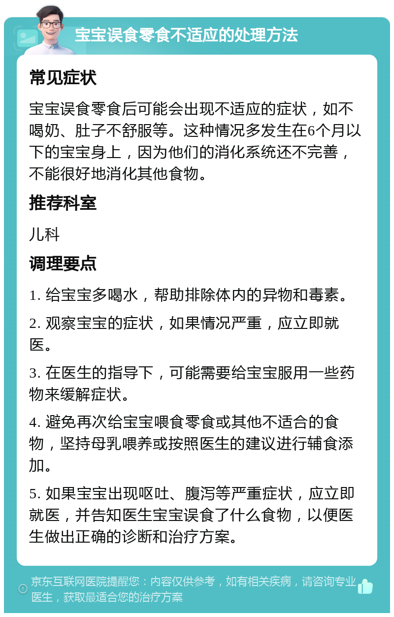 宝宝误食零食不适应的处理方法 常见症状 宝宝误食零食后可能会出现不适应的症状，如不喝奶、肚子不舒服等。这种情况多发生在6个月以下的宝宝身上，因为他们的消化系统还不完善，不能很好地消化其他食物。 推荐科室 儿科 调理要点 1. 给宝宝多喝水，帮助排除体内的异物和毒素。 2. 观察宝宝的症状，如果情况严重，应立即就医。 3. 在医生的指导下，可能需要给宝宝服用一些药物来缓解症状。 4. 避免再次给宝宝喂食零食或其他不适合的食物，坚持母乳喂养或按照医生的建议进行辅食添加。 5. 如果宝宝出现呕吐、腹泻等严重症状，应立即就医，并告知医生宝宝误食了什么食物，以便医生做出正确的诊断和治疗方案。