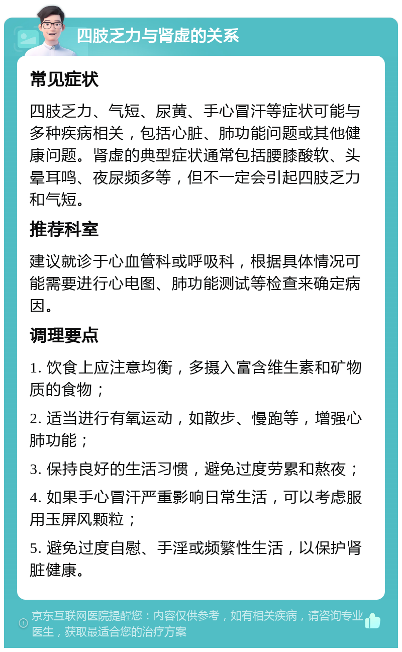 四肢乏力与肾虚的关系 常见症状 四肢乏力、气短、尿黄、手心冒汗等症状可能与多种疾病相关，包括心脏、肺功能问题或其他健康问题。肾虚的典型症状通常包括腰膝酸软、头晕耳鸣、夜尿频多等，但不一定会引起四肢乏力和气短。 推荐科室 建议就诊于心血管科或呼吸科，根据具体情况可能需要进行心电图、肺功能测试等检查来确定病因。 调理要点 1. 饮食上应注意均衡，多摄入富含维生素和矿物质的食物； 2. 适当进行有氧运动，如散步、慢跑等，增强心肺功能； 3. 保持良好的生活习惯，避免过度劳累和熬夜； 4. 如果手心冒汗严重影响日常生活，可以考虑服用玉屏风颗粒； 5. 避免过度自慰、手淫或频繁性生活，以保护肾脏健康。