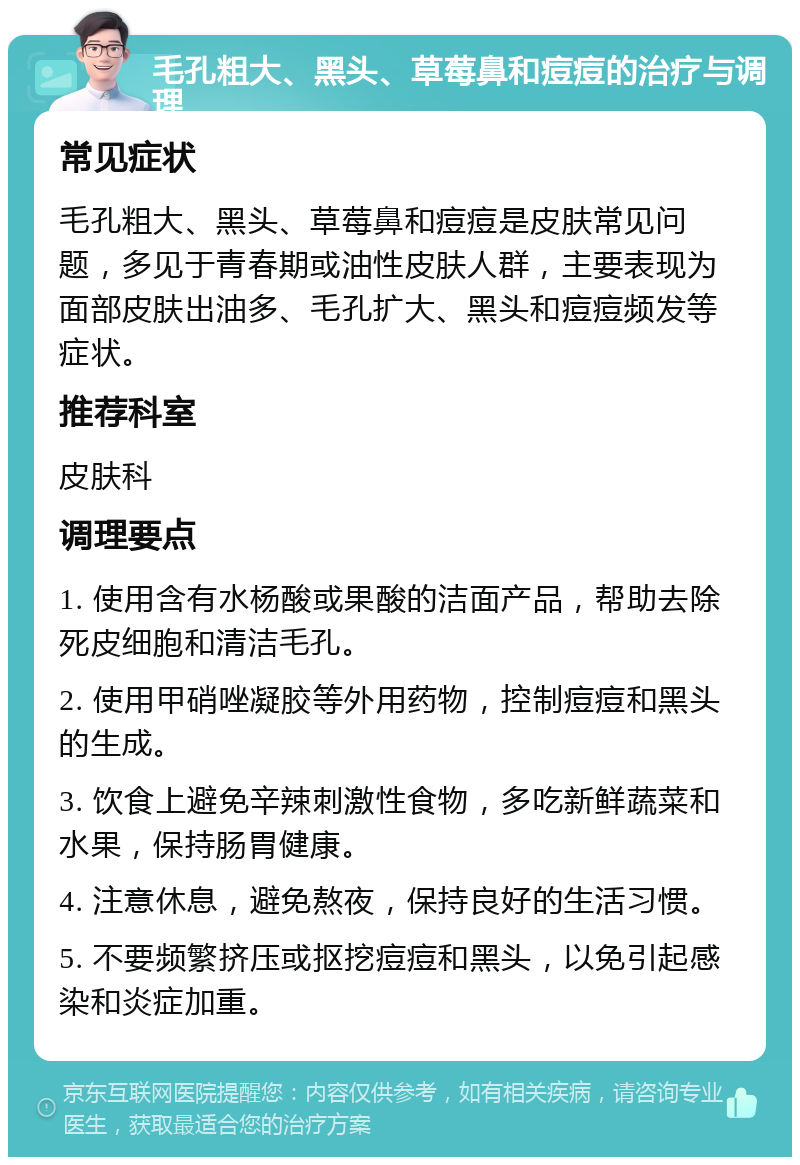 毛孔粗大、黑头、草莓鼻和痘痘的治疗与调理 常见症状 毛孔粗大、黑头、草莓鼻和痘痘是皮肤常见问题，多见于青春期或油性皮肤人群，主要表现为面部皮肤出油多、毛孔扩大、黑头和痘痘频发等症状。 推荐科室 皮肤科 调理要点 1. 使用含有水杨酸或果酸的洁面产品，帮助去除死皮细胞和清洁毛孔。 2. 使用甲硝唑凝胶等外用药物，控制痘痘和黑头的生成。 3. 饮食上避免辛辣刺激性食物，多吃新鲜蔬菜和水果，保持肠胃健康。 4. 注意休息，避免熬夜，保持良好的生活习惯。 5. 不要频繁挤压或抠挖痘痘和黑头，以免引起感染和炎症加重。