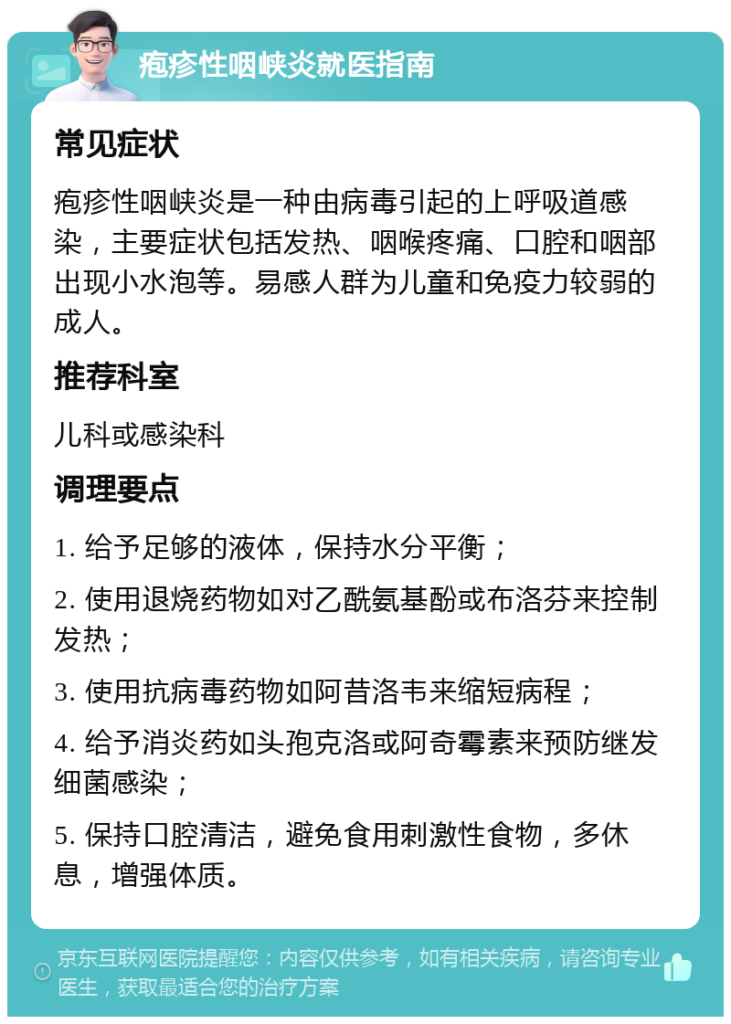 疱疹性咽峡炎就医指南 常见症状 疱疹性咽峡炎是一种由病毒引起的上呼吸道感染，主要症状包括发热、咽喉疼痛、口腔和咽部出现小水泡等。易感人群为儿童和免疫力较弱的成人。 推荐科室 儿科或感染科 调理要点 1. 给予足够的液体，保持水分平衡； 2. 使用退烧药物如对乙酰氨基酚或布洛芬来控制发热； 3. 使用抗病毒药物如阿昔洛韦来缩短病程； 4. 给予消炎药如头孢克洛或阿奇霉素来预防继发细菌感染； 5. 保持口腔清洁，避免食用刺激性食物，多休息，增强体质。