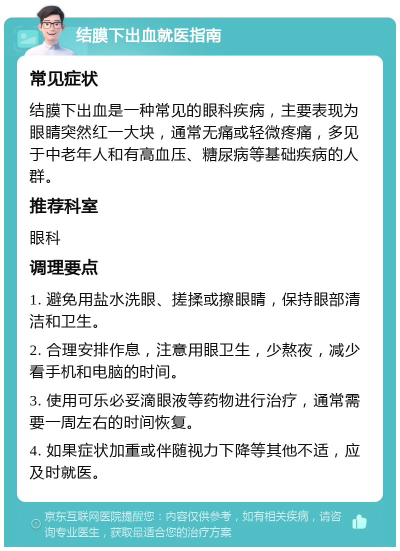 结膜下出血就医指南 常见症状 结膜下出血是一种常见的眼科疾病，主要表现为眼睛突然红一大块，通常无痛或轻微疼痛，多见于中老年人和有高血压、糖尿病等基础疾病的人群。 推荐科室 眼科 调理要点 1. 避免用盐水洗眼、搓揉或擦眼睛，保持眼部清洁和卫生。 2. 合理安排作息，注意用眼卫生，少熬夜，减少看手机和电脑的时间。 3. 使用可乐必妥滴眼液等药物进行治疗，通常需要一周左右的时间恢复。 4. 如果症状加重或伴随视力下降等其他不适，应及时就医。