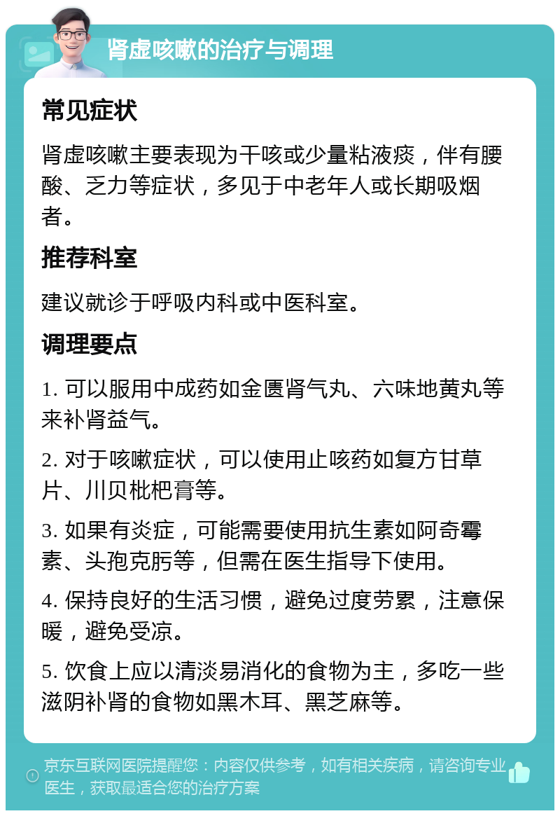 肾虚咳嗽的治疗与调理 常见症状 肾虚咳嗽主要表现为干咳或少量粘液痰，伴有腰酸、乏力等症状，多见于中老年人或长期吸烟者。 推荐科室 建议就诊于呼吸内科或中医科室。 调理要点 1. 可以服用中成药如金匮肾气丸、六味地黄丸等来补肾益气。 2. 对于咳嗽症状，可以使用止咳药如复方甘草片、川贝枇杷膏等。 3. 如果有炎症，可能需要使用抗生素如阿奇霉素、头孢克肟等，但需在医生指导下使用。 4. 保持良好的生活习惯，避免过度劳累，注意保暖，避免受凉。 5. 饮食上应以清淡易消化的食物为主，多吃一些滋阴补肾的食物如黑木耳、黑芝麻等。