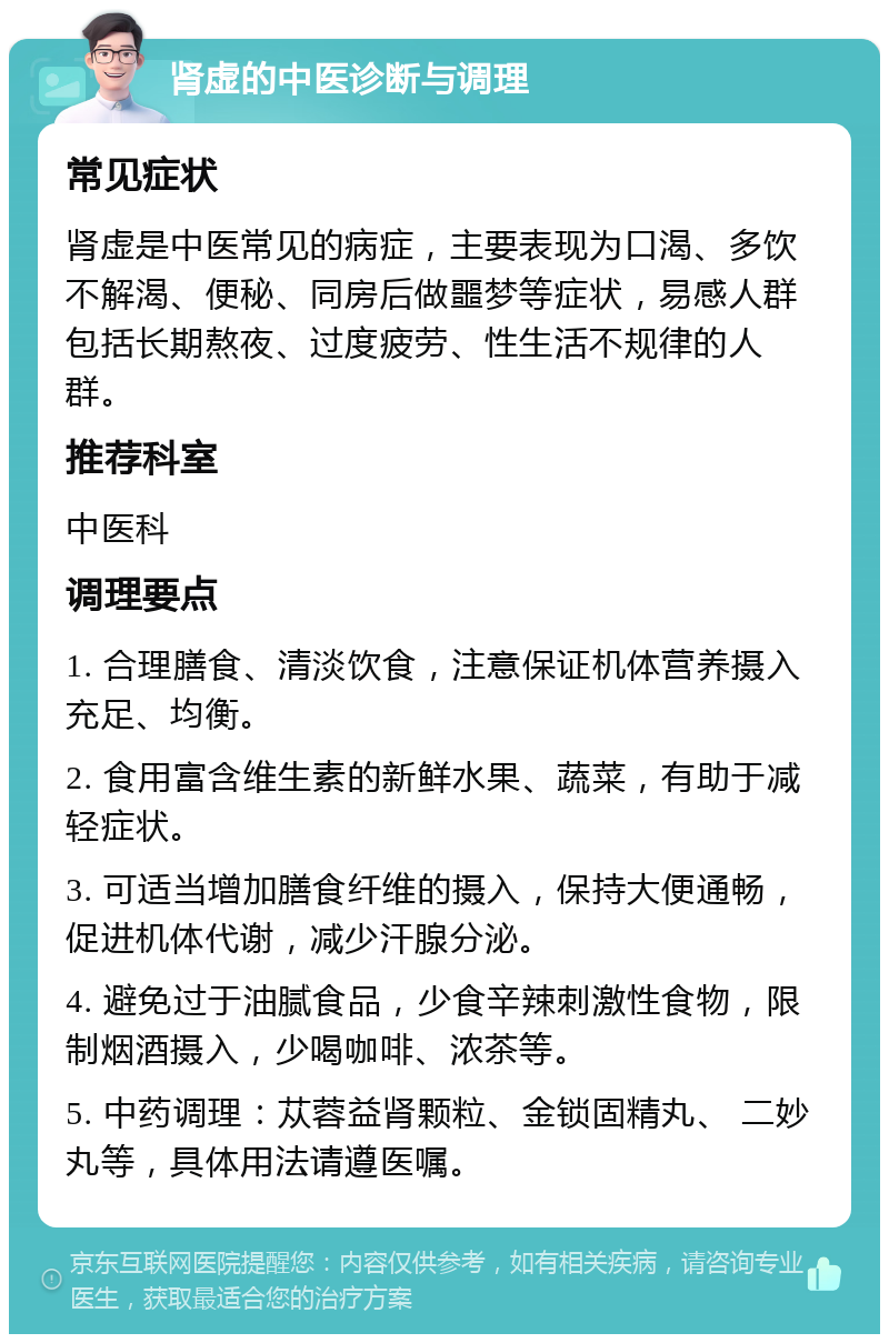 肾虚的中医诊断与调理 常见症状 肾虚是中医常见的病症，主要表现为口渴、多饮不解渴、便秘、同房后做噩梦等症状，易感人群包括长期熬夜、过度疲劳、性生活不规律的人群。 推荐科室 中医科 调理要点 1. 合理膳食、清淡饮食，注意保证机体营养摄入充足、均衡。 2. 食用富含维生素的新鲜水果、蔬菜，有助于减轻症状。 3. 可适当增加膳食纤维的摄入，保持大便通畅，促进机体代谢，减少汗腺分泌。 4. 避免过于油腻食品，少食辛辣刺激性食物，限制烟酒摄入，少喝咖啡、浓茶等。 5. 中药调理：苁蓉益肾颗粒、金锁固精丸、 二妙丸等，具体用法请遵医嘱。