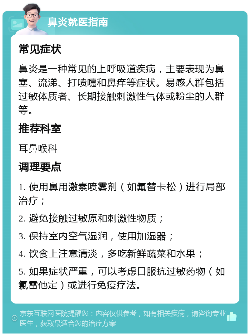 鼻炎就医指南 常见症状 鼻炎是一种常见的上呼吸道疾病，主要表现为鼻塞、流涕、打喷嚏和鼻痒等症状。易感人群包括过敏体质者、长期接触刺激性气体或粉尘的人群等。 推荐科室 耳鼻喉科 调理要点 1. 使用鼻用激素喷雾剂（如氟替卡松）进行局部治疗； 2. 避免接触过敏原和刺激性物质； 3. 保持室内空气湿润，使用加湿器； 4. 饮食上注意清淡，多吃新鲜蔬菜和水果； 5. 如果症状严重，可以考虑口服抗过敏药物（如氯雷他定）或进行免疫疗法。