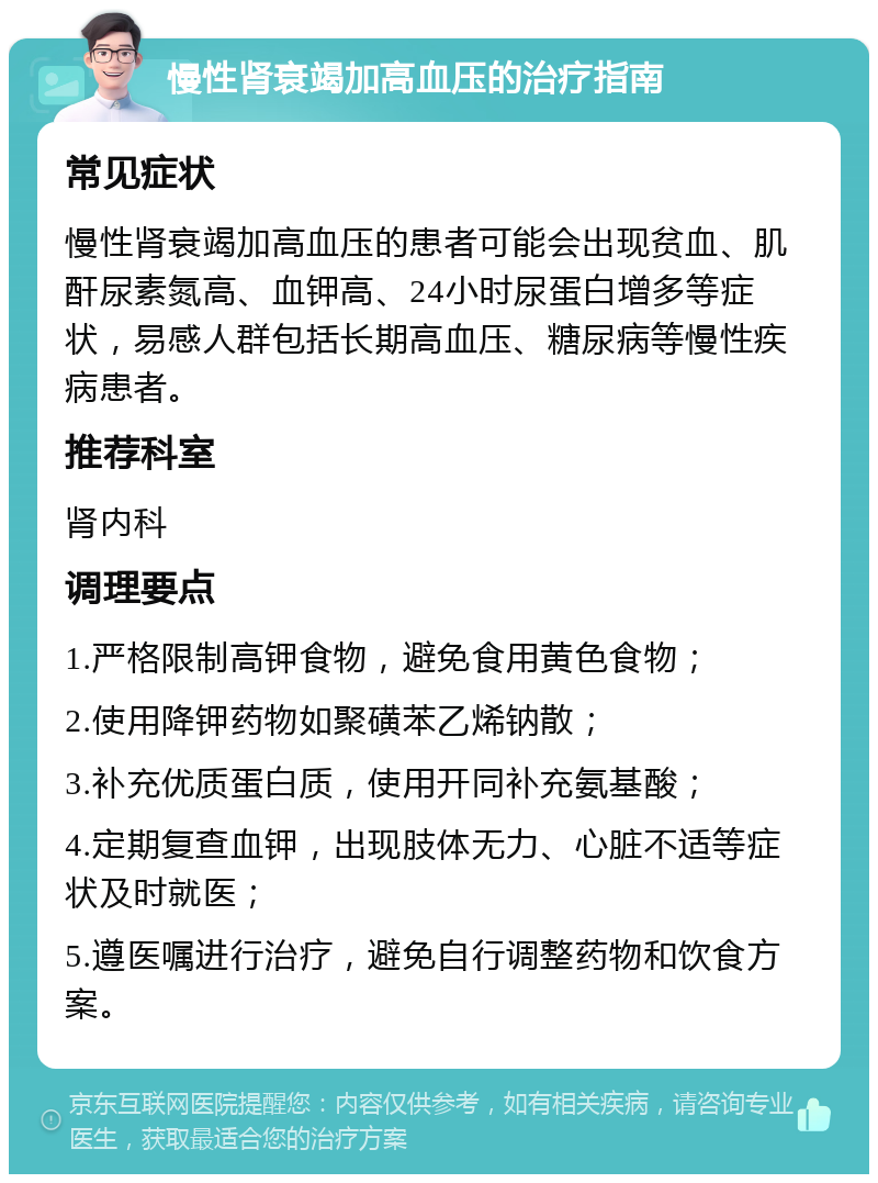 慢性肾衰竭加高血压的治疗指南 常见症状 慢性肾衰竭加高血压的患者可能会出现贫血、肌酐尿素氮高、血钾高、24小时尿蛋白增多等症状，易感人群包括长期高血压、糖尿病等慢性疾病患者。 推荐科室 肾内科 调理要点 1.严格限制高钾食物，避免食用黄色食物； 2.使用降钾药物如聚磺苯乙烯钠散； 3.补充优质蛋白质，使用开同补充氨基酸； 4.定期复查血钾，出现肢体无力、心脏不适等症状及时就医； 5.遵医嘱进行治疗，避免自行调整药物和饮食方案。