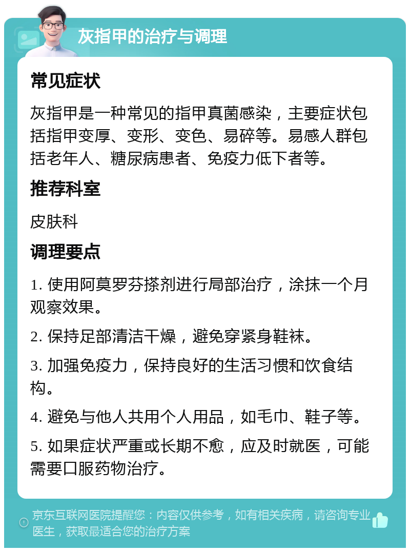 灰指甲的治疗与调理 常见症状 灰指甲是一种常见的指甲真菌感染，主要症状包括指甲变厚、变形、变色、易碎等。易感人群包括老年人、糖尿病患者、免疫力低下者等。 推荐科室 皮肤科 调理要点 1. 使用阿莫罗芬搽剂进行局部治疗，涂抹一个月观察效果。 2. 保持足部清洁干燥，避免穿紧身鞋袜。 3. 加强免疫力，保持良好的生活习惯和饮食结构。 4. 避免与他人共用个人用品，如毛巾、鞋子等。 5. 如果症状严重或长期不愈，应及时就医，可能需要口服药物治疗。