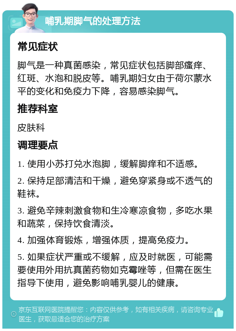 哺乳期脚气的处理方法 常见症状 脚气是一种真菌感染，常见症状包括脚部瘙痒、红斑、水泡和脱皮等。哺乳期妇女由于荷尔蒙水平的变化和免疫力下降，容易感染脚气。 推荐科室 皮肤科 调理要点 1. 使用小苏打兑水泡脚，缓解脚痒和不适感。 2. 保持足部清洁和干燥，避免穿紧身或不透气的鞋袜。 3. 避免辛辣刺激食物和生冷寒凉食物，多吃水果和蔬菜，保持饮食清淡。 4. 加强体育锻炼，增强体质，提高免疫力。 5. 如果症状严重或不缓解，应及时就医，可能需要使用外用抗真菌药物如克霉唑等，但需在医生指导下使用，避免影响哺乳婴儿的健康。