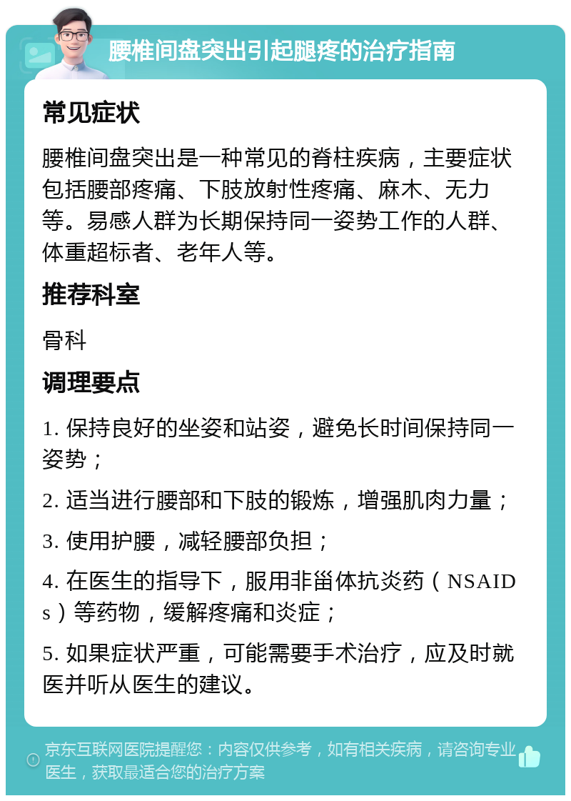 腰椎间盘突出引起腿疼的治疗指南 常见症状 腰椎间盘突出是一种常见的脊柱疾病，主要症状包括腰部疼痛、下肢放射性疼痛、麻木、无力等。易感人群为长期保持同一姿势工作的人群、体重超标者、老年人等。 推荐科室 骨科 调理要点 1. 保持良好的坐姿和站姿，避免长时间保持同一姿势； 2. 适当进行腰部和下肢的锻炼，增强肌肉力量； 3. 使用护腰，减轻腰部负担； 4. 在医生的指导下，服用非甾体抗炎药（NSAIDs）等药物，缓解疼痛和炎症； 5. 如果症状严重，可能需要手术治疗，应及时就医并听从医生的建议。