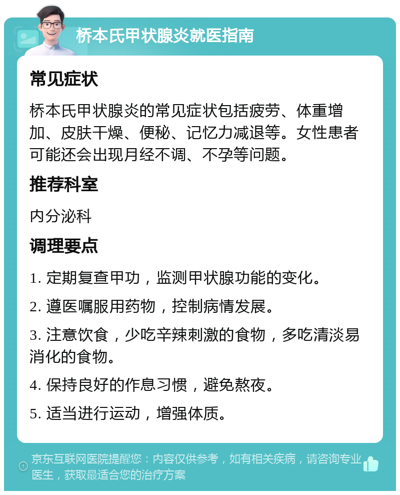 桥本氏甲状腺炎就医指南 常见症状 桥本氏甲状腺炎的常见症状包括疲劳、体重增加、皮肤干燥、便秘、记忆力减退等。女性患者可能还会出现月经不调、不孕等问题。 推荐科室 内分泌科 调理要点 1. 定期复查甲功，监测甲状腺功能的变化。 2. 遵医嘱服用药物，控制病情发展。 3. 注意饮食，少吃辛辣刺激的食物，多吃清淡易消化的食物。 4. 保持良好的作息习惯，避免熬夜。 5. 适当进行运动，增强体质。