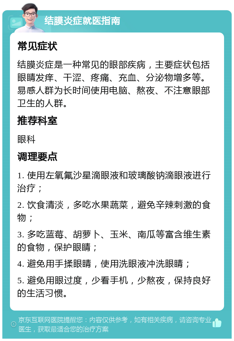 结膜炎症就医指南 常见症状 结膜炎症是一种常见的眼部疾病，主要症状包括眼睛发痒、干涩、疼痛、充血、分泌物增多等。易感人群为长时间使用电脑、熬夜、不注意眼部卫生的人群。 推荐科室 眼科 调理要点 1. 使用左氧氟沙星滴眼液和玻璃酸钠滴眼液进行治疗； 2. 饮食清淡，多吃水果蔬菜，避免辛辣刺激的食物； 3. 多吃蓝莓、胡萝卜、玉米、南瓜等富含维生素的食物，保护眼睛； 4. 避免用手揉眼睛，使用洗眼液冲洗眼睛； 5. 避免用眼过度，少看手机，少熬夜，保持良好的生活习惯。