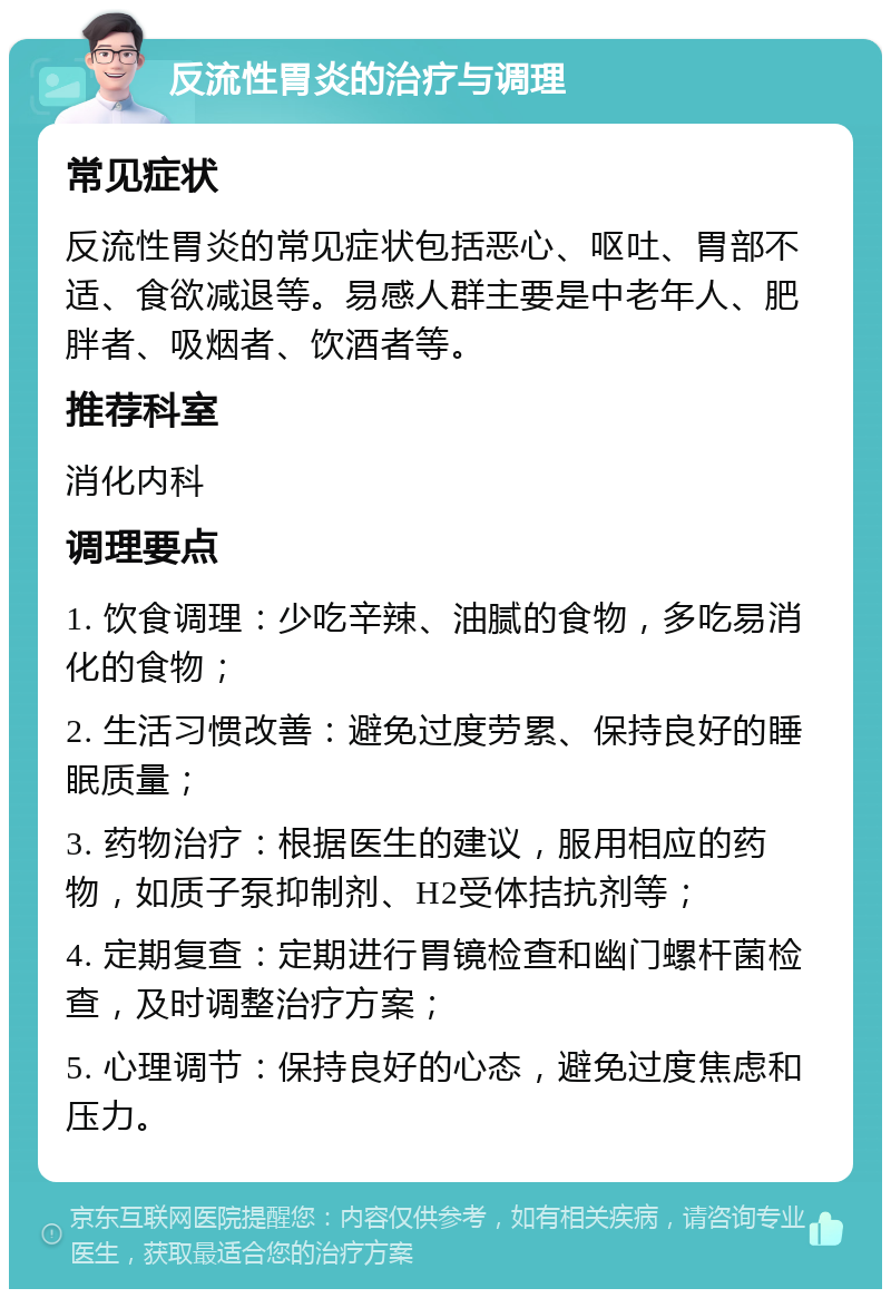 反流性胃炎的治疗与调理 常见症状 反流性胃炎的常见症状包括恶心、呕吐、胃部不适、食欲减退等。易感人群主要是中老年人、肥胖者、吸烟者、饮酒者等。 推荐科室 消化内科 调理要点 1. 饮食调理：少吃辛辣、油腻的食物，多吃易消化的食物； 2. 生活习惯改善：避免过度劳累、保持良好的睡眠质量； 3. 药物治疗：根据医生的建议，服用相应的药物，如质子泵抑制剂、H2受体拮抗剂等； 4. 定期复查：定期进行胃镜检查和幽门螺杆菌检查，及时调整治疗方案； 5. 心理调节：保持良好的心态，避免过度焦虑和压力。