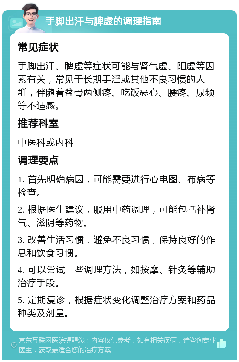 手脚出汗与脾虚的调理指南 常见症状 手脚出汗、脾虚等症状可能与肾气虚、阳虚等因素有关，常见于长期手淫或其他不良习惯的人群，伴随着盆骨两侧疼、吃饭恶心、腰疼、尿频等不适感。 推荐科室 中医科或内科 调理要点 1. 首先明确病因，可能需要进行心电图、布病等检查。 2. 根据医生建议，服用中药调理，可能包括补肾气、滋阴等药物。 3. 改善生活习惯，避免不良习惯，保持良好的作息和饮食习惯。 4. 可以尝试一些调理方法，如按摩、针灸等辅助治疗手段。 5. 定期复诊，根据症状变化调整治疗方案和药品种类及剂量。