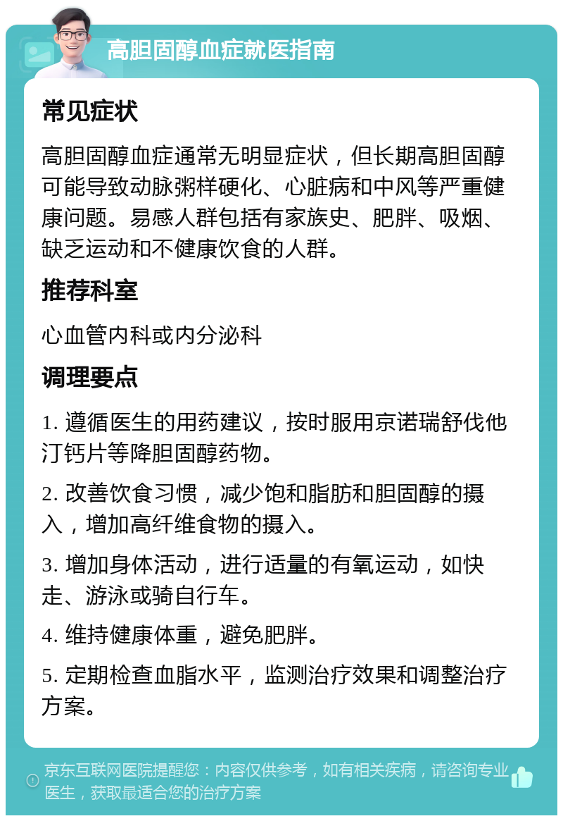 高胆固醇血症就医指南 常见症状 高胆固醇血症通常无明显症状，但长期高胆固醇可能导致动脉粥样硬化、心脏病和中风等严重健康问题。易感人群包括有家族史、肥胖、吸烟、缺乏运动和不健康饮食的人群。 推荐科室 心血管内科或内分泌科 调理要点 1. 遵循医生的用药建议，按时服用京诺瑞舒伐他汀钙片等降胆固醇药物。 2. 改善饮食习惯，减少饱和脂肪和胆固醇的摄入，增加高纤维食物的摄入。 3. 增加身体活动，进行适量的有氧运动，如快走、游泳或骑自行车。 4. 维持健康体重，避免肥胖。 5. 定期检查血脂水平，监测治疗效果和调整治疗方案。