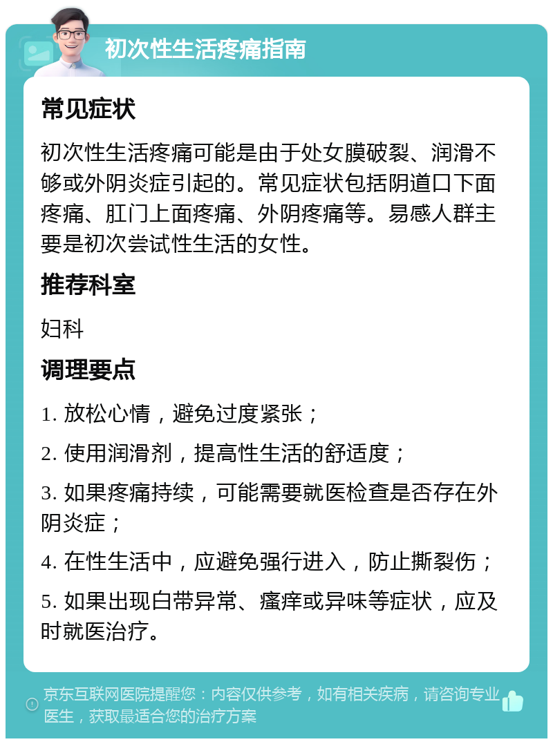 初次性生活疼痛指南 常见症状 初次性生活疼痛可能是由于处女膜破裂、润滑不够或外阴炎症引起的。常见症状包括阴道口下面疼痛、肛门上面疼痛、外阴疼痛等。易感人群主要是初次尝试性生活的女性。 推荐科室 妇科 调理要点 1. 放松心情，避免过度紧张； 2. 使用润滑剂，提高性生活的舒适度； 3. 如果疼痛持续，可能需要就医检查是否存在外阴炎症； 4. 在性生活中，应避免强行进入，防止撕裂伤； 5. 如果出现白带异常、瘙痒或异味等症状，应及时就医治疗。