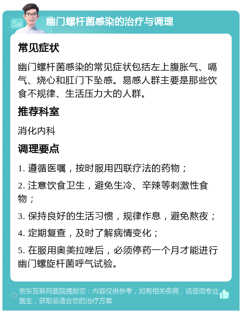 幽门螺杆菌感染的治疗与调理 常见症状 幽门螺杆菌感染的常见症状包括左上腹胀气、嗝气、烧心和肛门下坠感。易感人群主要是那些饮食不规律、生活压力大的人群。 推荐科室 消化内科 调理要点 1. 遵循医嘱，按时服用四联疗法的药物； 2. 注意饮食卫生，避免生冷、辛辣等刺激性食物； 3. 保持良好的生活习惯，规律作息，避免熬夜； 4. 定期复查，及时了解病情变化； 5. 在服用奥美拉唑后，必须停药一个月才能进行幽门螺旋杆菌呼气试验。