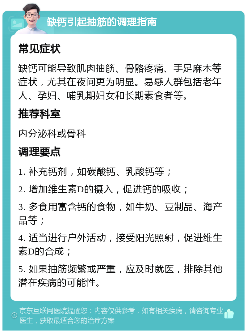 缺钙引起抽筋的调理指南 常见症状 缺钙可能导致肌肉抽筋、骨骼疼痛、手足麻木等症状，尤其在夜间更为明显。易感人群包括老年人、孕妇、哺乳期妇女和长期素食者等。 推荐科室 内分泌科或骨科 调理要点 1. 补充钙剂，如碳酸钙、乳酸钙等； 2. 增加维生素D的摄入，促进钙的吸收； 3. 多食用富含钙的食物，如牛奶、豆制品、海产品等； 4. 适当进行户外活动，接受阳光照射，促进维生素D的合成； 5. 如果抽筋频繁或严重，应及时就医，排除其他潜在疾病的可能性。