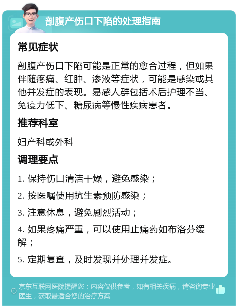 剖腹产伤口下陷的处理指南 常见症状 剖腹产伤口下陷可能是正常的愈合过程，但如果伴随疼痛、红肿、渗液等症状，可能是感染或其他并发症的表现。易感人群包括术后护理不当、免疫力低下、糖尿病等慢性疾病患者。 推荐科室 妇产科或外科 调理要点 1. 保持伤口清洁干燥，避免感染； 2. 按医嘱使用抗生素预防感染； 3. 注意休息，避免剧烈活动； 4. 如果疼痛严重，可以使用止痛药如布洛芬缓解； 5. 定期复查，及时发现并处理并发症。