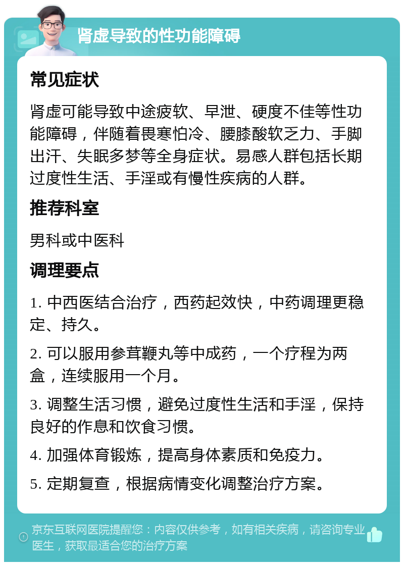 肾虚导致的性功能障碍 常见症状 肾虚可能导致中途疲软、早泄、硬度不佳等性功能障碍，伴随着畏寒怕冷、腰膝酸软乏力、手脚出汗、失眠多梦等全身症状。易感人群包括长期过度性生活、手淫或有慢性疾病的人群。 推荐科室 男科或中医科 调理要点 1. 中西医结合治疗，西药起效快，中药调理更稳定、持久。 2. 可以服用参茸鞭丸等中成药，一个疗程为两盒，连续服用一个月。 3. 调整生活习惯，避免过度性生活和手淫，保持良好的作息和饮食习惯。 4. 加强体育锻炼，提高身体素质和免疫力。 5. 定期复查，根据病情变化调整治疗方案。