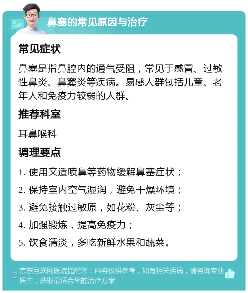 鼻塞的常见原因与治疗 常见症状 鼻塞是指鼻腔内的通气受阻，常见于感冒、过敏性鼻炎、鼻窦炎等疾病。易感人群包括儿童、老年人和免疫力较弱的人群。 推荐科室 耳鼻喉科 调理要点 1. 使用文适喷鼻等药物缓解鼻塞症状； 2. 保持室内空气湿润，避免干燥环境； 3. 避免接触过敏原，如花粉、灰尘等； 4. 加强锻炼，提高免疫力； 5. 饮食清淡，多吃新鲜水果和蔬菜。