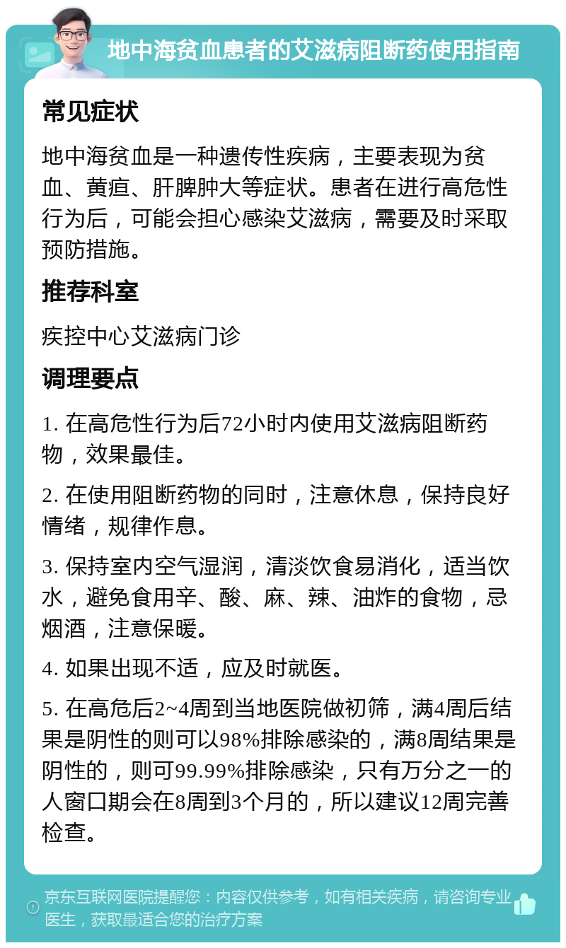 地中海贫血患者的艾滋病阻断药使用指南 常见症状 地中海贫血是一种遗传性疾病，主要表现为贫血、黄疸、肝脾肿大等症状。患者在进行高危性行为后，可能会担心感染艾滋病，需要及时采取预防措施。 推荐科室 疾控中心艾滋病门诊 调理要点 1. 在高危性行为后72小时内使用艾滋病阻断药物，效果最佳。 2. 在使用阻断药物的同时，注意休息，保持良好情绪，规律作息。 3. 保持室内空气湿润，清淡饮食易消化，适当饮水，避免食用辛、酸、麻、辣、油炸的食物，忌烟酒，注意保暖。 4. 如果出现不适，应及时就医。 5. 在高危后2~4周到当地医院做初筛，满4周后结果是阴性的则可以98%排除感染的，满8周结果是阴性的，则可99.99%排除感染，只有万分之一的人窗口期会在8周到3个月的，所以建议12周完善检查。