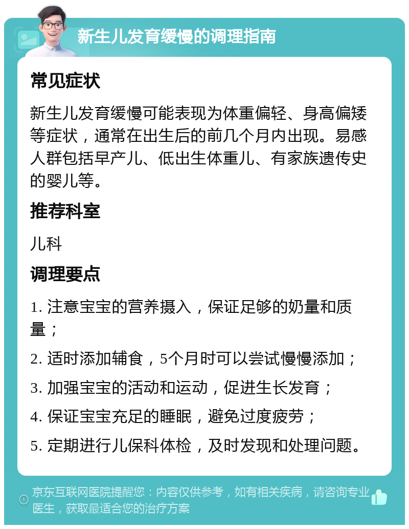 新生儿发育缓慢的调理指南 常见症状 新生儿发育缓慢可能表现为体重偏轻、身高偏矮等症状，通常在出生后的前几个月内出现。易感人群包括早产儿、低出生体重儿、有家族遗传史的婴儿等。 推荐科室 儿科 调理要点 1. 注意宝宝的营养摄入，保证足够的奶量和质量； 2. 适时添加辅食，5个月时可以尝试慢慢添加； 3. 加强宝宝的活动和运动，促进生长发育； 4. 保证宝宝充足的睡眠，避免过度疲劳； 5. 定期进行儿保科体检，及时发现和处理问题。