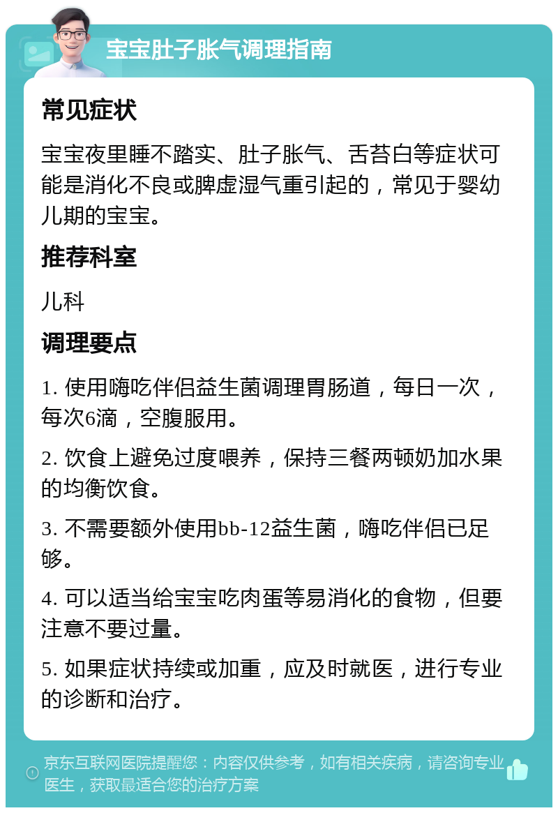 宝宝肚子胀气调理指南 常见症状 宝宝夜里睡不踏实、肚子胀气、舌苔白等症状可能是消化不良或脾虚湿气重引起的，常见于婴幼儿期的宝宝。 推荐科室 儿科 调理要点 1. 使用嗨吃伴侣益生菌调理胃肠道，每日一次，每次6滴，空腹服用。 2. 饮食上避免过度喂养，保持三餐两顿奶加水果的均衡饮食。 3. 不需要额外使用bb-12益生菌，嗨吃伴侣已足够。 4. 可以适当给宝宝吃肉蛋等易消化的食物，但要注意不要过量。 5. 如果症状持续或加重，应及时就医，进行专业的诊断和治疗。