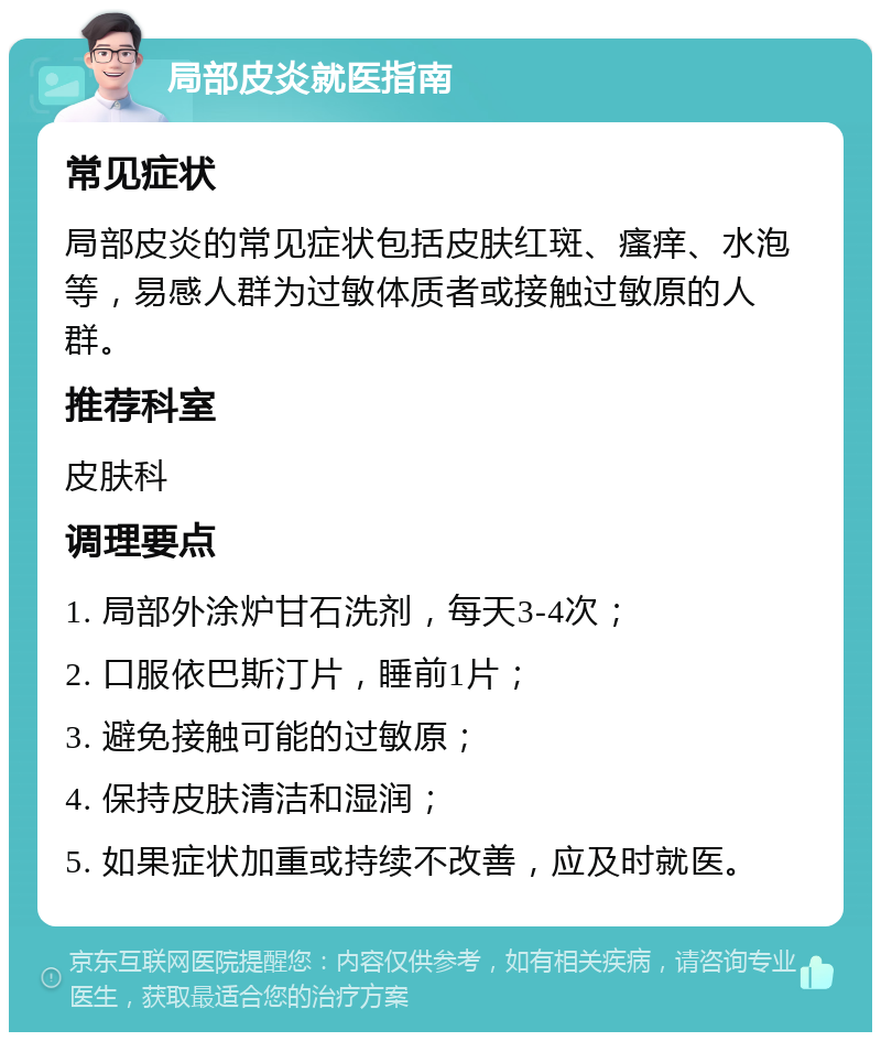 局部皮炎就医指南 常见症状 局部皮炎的常见症状包括皮肤红斑、瘙痒、水泡等，易感人群为过敏体质者或接触过敏原的人群。 推荐科室 皮肤科 调理要点 1. 局部外涂炉甘石洗剂，每天3-4次； 2. 口服依巴斯汀片，睡前1片； 3. 避免接触可能的过敏原； 4. 保持皮肤清洁和湿润； 5. 如果症状加重或持续不改善，应及时就医。