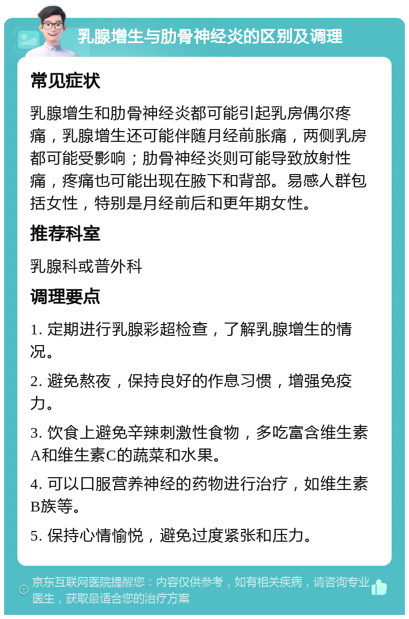 乳腺增生与肋骨神经炎的区别及调理 常见症状 乳腺增生和肋骨神经炎都可能引起乳房偶尔疼痛，乳腺增生还可能伴随月经前胀痛，两侧乳房都可能受影响；肋骨神经炎则可能导致放射性痛，疼痛也可能出现在腋下和背部。易感人群包括女性，特别是月经前后和更年期女性。 推荐科室 乳腺科或普外科 调理要点 1. 定期进行乳腺彩超检查，了解乳腺增生的情况。 2. 避免熬夜，保持良好的作息习惯，增强免疫力。 3. 饮食上避免辛辣刺激性食物，多吃富含维生素A和维生素C的蔬菜和水果。 4. 可以口服营养神经的药物进行治疗，如维生素B族等。 5. 保持心情愉悦，避免过度紧张和压力。