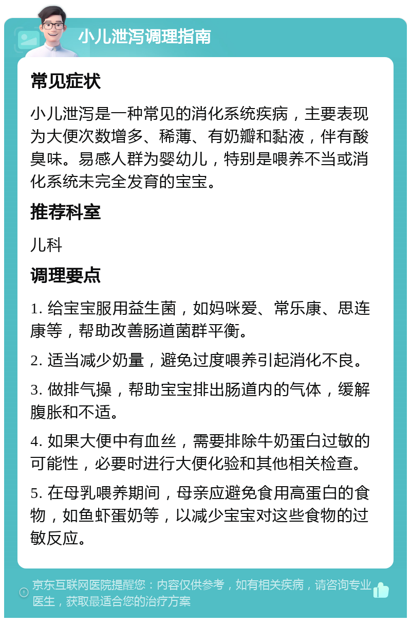 小儿泄泻调理指南 常见症状 小儿泄泻是一种常见的消化系统疾病，主要表现为大便次数增多、稀薄、有奶瓣和黏液，伴有酸臭味。易感人群为婴幼儿，特别是喂养不当或消化系统未完全发育的宝宝。 推荐科室 儿科 调理要点 1. 给宝宝服用益生菌，如妈咪爱、常乐康、思连康等，帮助改善肠道菌群平衡。 2. 适当减少奶量，避免过度喂养引起消化不良。 3. 做排气操，帮助宝宝排出肠道内的气体，缓解腹胀和不适。 4. 如果大便中有血丝，需要排除牛奶蛋白过敏的可能性，必要时进行大便化验和其他相关检查。 5. 在母乳喂养期间，母亲应避免食用高蛋白的食物，如鱼虾蛋奶等，以减少宝宝对这些食物的过敏反应。