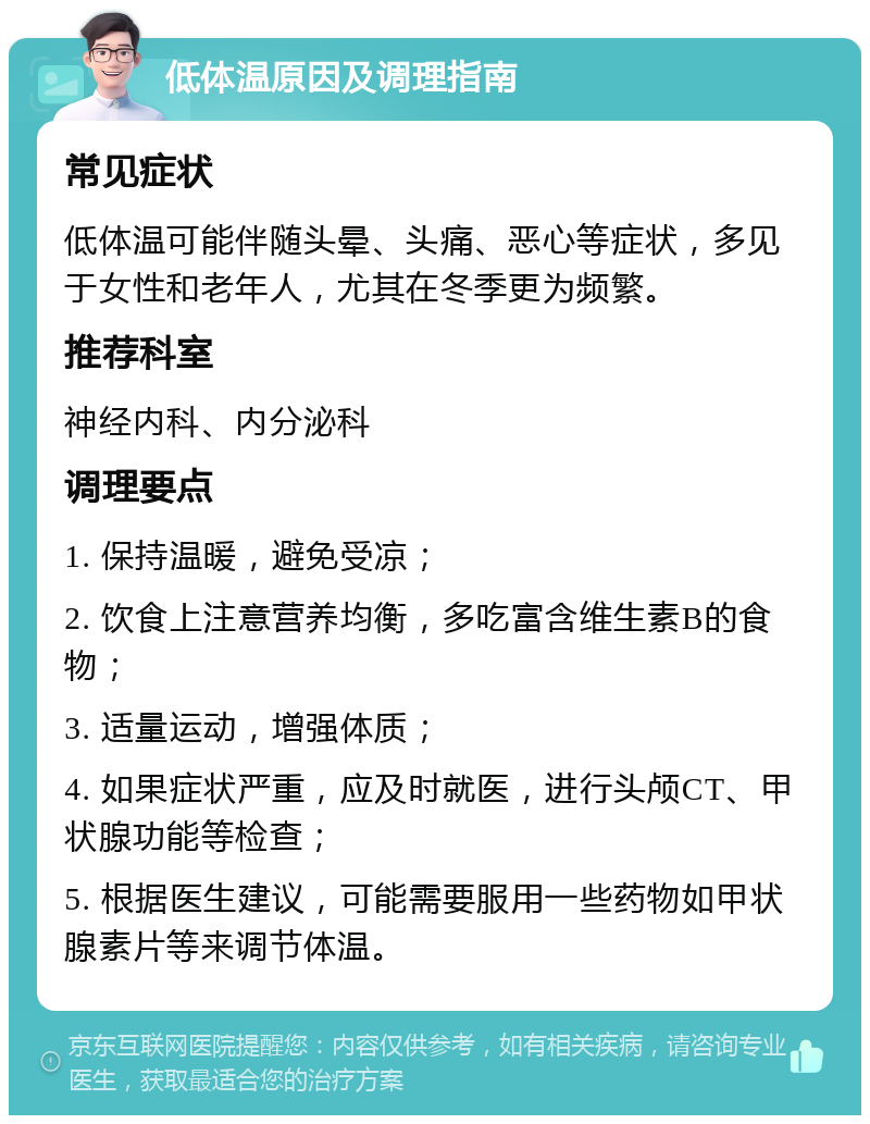 低体温原因及调理指南 常见症状 低体温可能伴随头晕、头痛、恶心等症状，多见于女性和老年人，尤其在冬季更为频繁。 推荐科室 神经内科、内分泌科 调理要点 1. 保持温暖，避免受凉； 2. 饮食上注意营养均衡，多吃富含维生素B的食物； 3. 适量运动，增强体质； 4. 如果症状严重，应及时就医，进行头颅CT、甲状腺功能等检查； 5. 根据医生建议，可能需要服用一些药物如甲状腺素片等来调节体温。