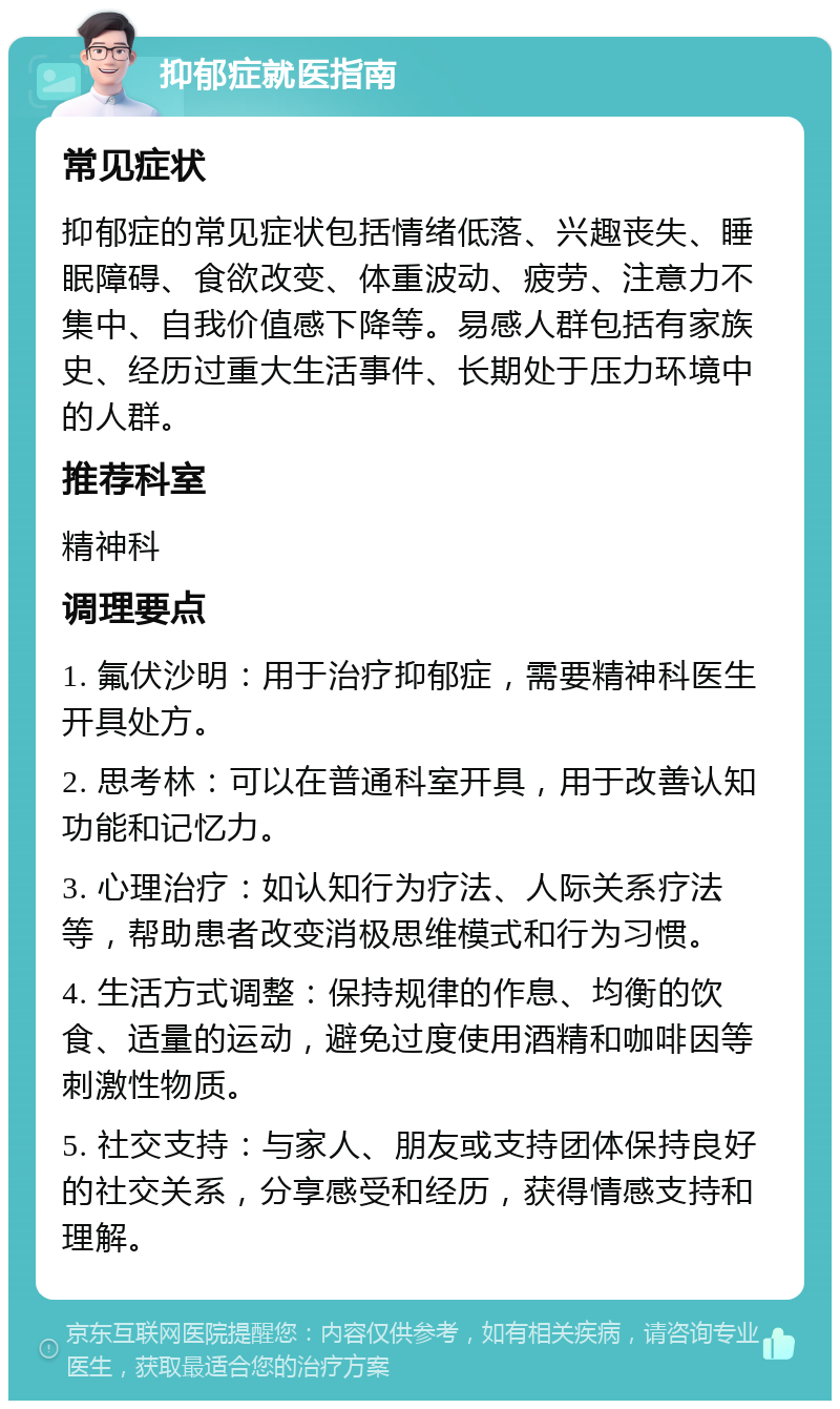 抑郁症就医指南 常见症状 抑郁症的常见症状包括情绪低落、兴趣丧失、睡眠障碍、食欲改变、体重波动、疲劳、注意力不集中、自我价值感下降等。易感人群包括有家族史、经历过重大生活事件、长期处于压力环境中的人群。 推荐科室 精神科 调理要点 1. 氟伏沙明：用于治疗抑郁症，需要精神科医生开具处方。 2. 思考林：可以在普通科室开具，用于改善认知功能和记忆力。 3. 心理治疗：如认知行为疗法、人际关系疗法等，帮助患者改变消极思维模式和行为习惯。 4. 生活方式调整：保持规律的作息、均衡的饮食、适量的运动，避免过度使用酒精和咖啡因等刺激性物质。 5. 社交支持：与家人、朋友或支持团体保持良好的社交关系，分享感受和经历，获得情感支持和理解。