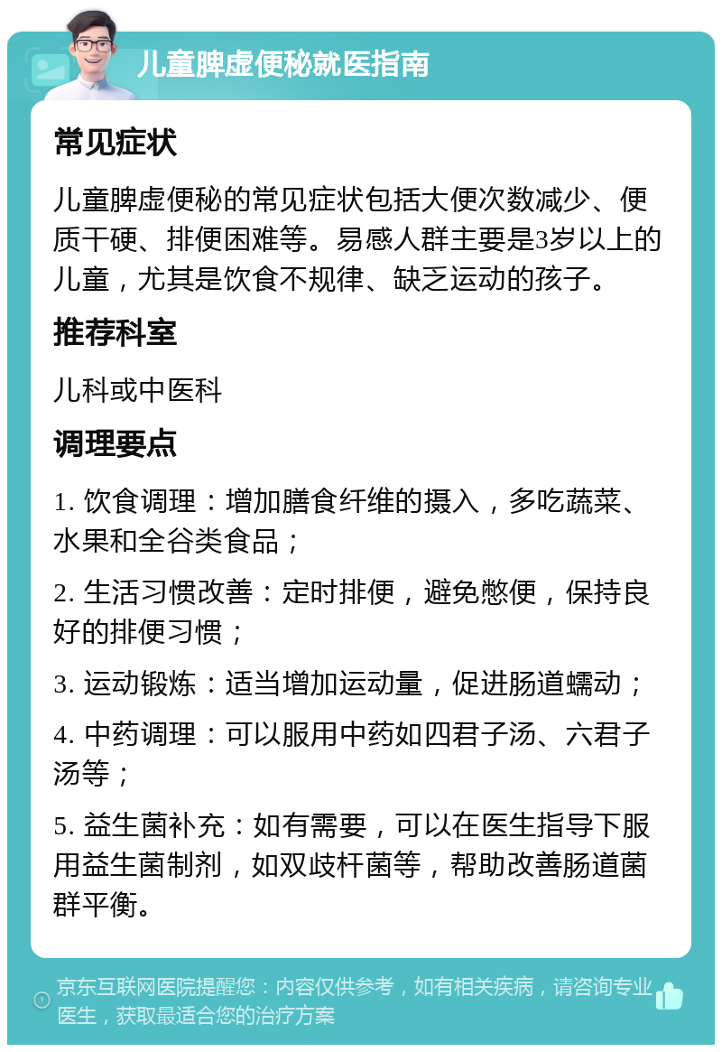 儿童脾虚便秘就医指南 常见症状 儿童脾虚便秘的常见症状包括大便次数减少、便质干硬、排便困难等。易感人群主要是3岁以上的儿童，尤其是饮食不规律、缺乏运动的孩子。 推荐科室 儿科或中医科 调理要点 1. 饮食调理：增加膳食纤维的摄入，多吃蔬菜、水果和全谷类食品； 2. 生活习惯改善：定时排便，避免憋便，保持良好的排便习惯； 3. 运动锻炼：适当增加运动量，促进肠道蠕动； 4. 中药调理：可以服用中药如四君子汤、六君子汤等； 5. 益生菌补充：如有需要，可以在医生指导下服用益生菌制剂，如双歧杆菌等，帮助改善肠道菌群平衡。