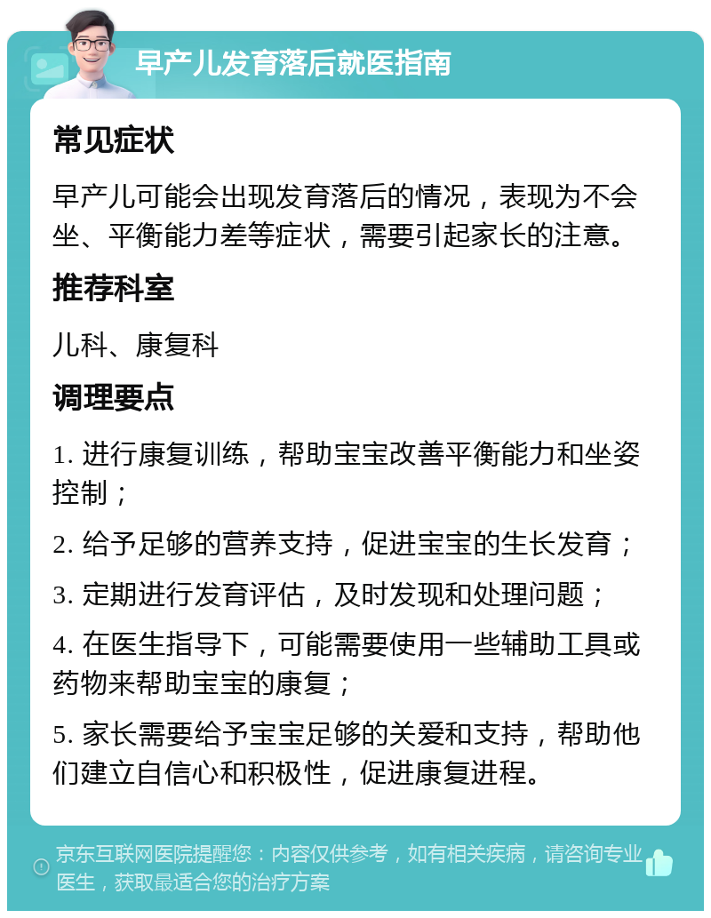 早产儿发育落后就医指南 常见症状 早产儿可能会出现发育落后的情况，表现为不会坐、平衡能力差等症状，需要引起家长的注意。 推荐科室 儿科、康复科 调理要点 1. 进行康复训练，帮助宝宝改善平衡能力和坐姿控制； 2. 给予足够的营养支持，促进宝宝的生长发育； 3. 定期进行发育评估，及时发现和处理问题； 4. 在医生指导下，可能需要使用一些辅助工具或药物来帮助宝宝的康复； 5. 家长需要给予宝宝足够的关爱和支持，帮助他们建立自信心和积极性，促进康复进程。