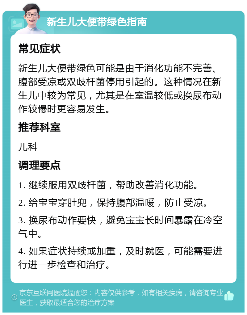 新生儿大便带绿色指南 常见症状 新生儿大便带绿色可能是由于消化功能不完善、腹部受凉或双歧杆菌停用引起的。这种情况在新生儿中较为常见，尤其是在室温较低或换尿布动作较慢时更容易发生。 推荐科室 儿科 调理要点 1. 继续服用双歧杆菌，帮助改善消化功能。 2. 给宝宝穿肚兜，保持腹部温暖，防止受凉。 3. 换尿布动作要快，避免宝宝长时间暴露在冷空气中。 4. 如果症状持续或加重，及时就医，可能需要进行进一步检查和治疗。