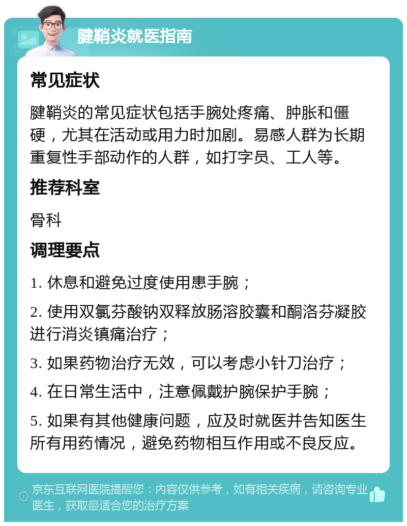 腱鞘炎就医指南 常见症状 腱鞘炎的常见症状包括手腕处疼痛、肿胀和僵硬，尤其在活动或用力时加剧。易感人群为长期重复性手部动作的人群，如打字员、工人等。 推荐科室 骨科 调理要点 1. 休息和避免过度使用患手腕； 2. 使用双氯芬酸钠双释放肠溶胶囊和酮洛芬凝胶进行消炎镇痛治疗； 3. 如果药物治疗无效，可以考虑小针刀治疗； 4. 在日常生活中，注意佩戴护腕保护手腕； 5. 如果有其他健康问题，应及时就医并告知医生所有用药情况，避免药物相互作用或不良反应。