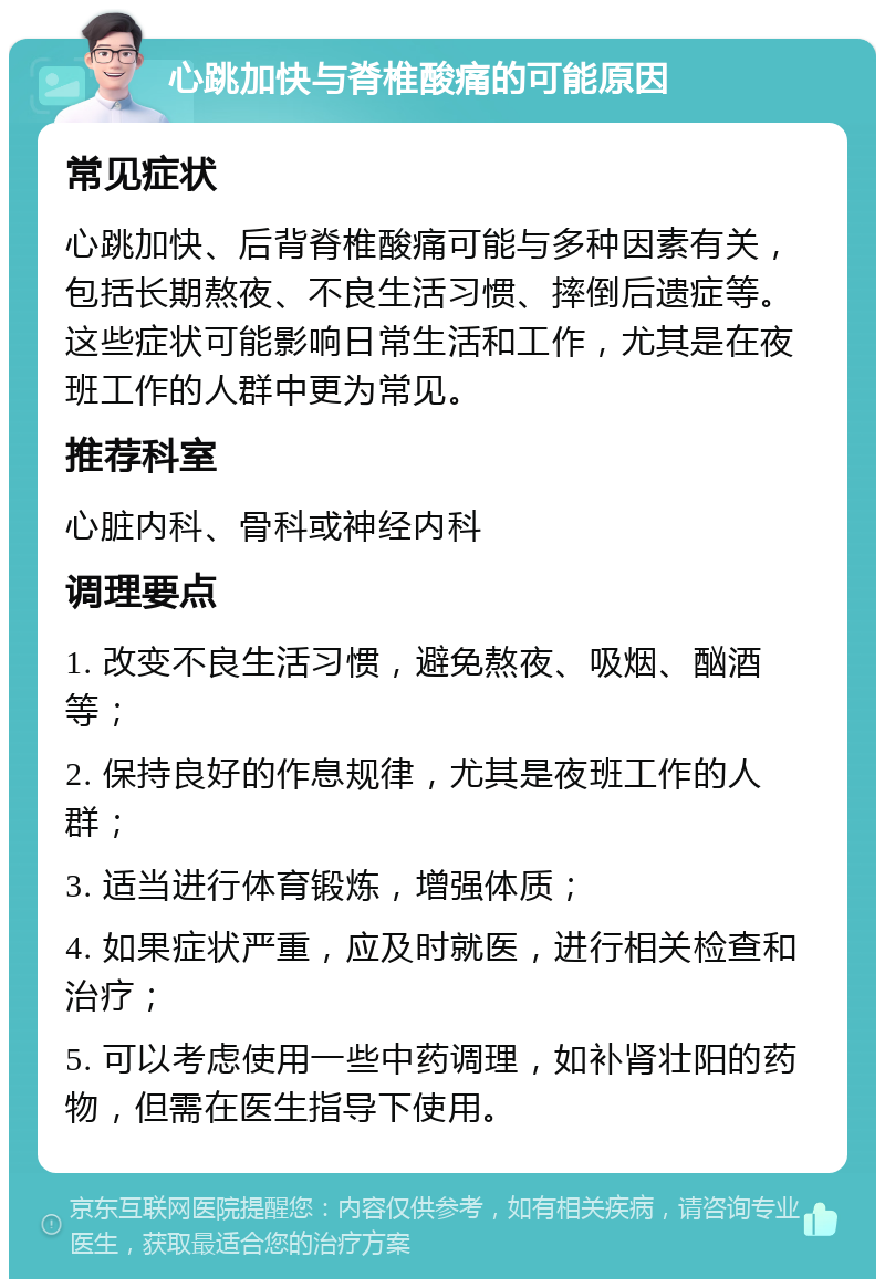 心跳加快与脊椎酸痛的可能原因 常见症状 心跳加快、后背脊椎酸痛可能与多种因素有关，包括长期熬夜、不良生活习惯、摔倒后遗症等。这些症状可能影响日常生活和工作，尤其是在夜班工作的人群中更为常见。 推荐科室 心脏内科、骨科或神经内科 调理要点 1. 改变不良生活习惯，避免熬夜、吸烟、酗酒等； 2. 保持良好的作息规律，尤其是夜班工作的人群； 3. 适当进行体育锻炼，增强体质； 4. 如果症状严重，应及时就医，进行相关检查和治疗； 5. 可以考虑使用一些中药调理，如补肾壮阳的药物，但需在医生指导下使用。