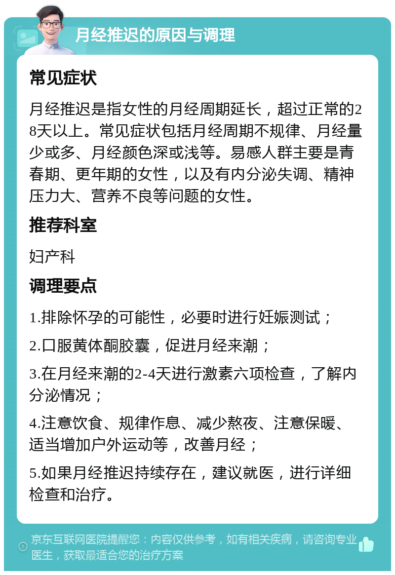 月经推迟的原因与调理 常见症状 月经推迟是指女性的月经周期延长，超过正常的28天以上。常见症状包括月经周期不规律、月经量少或多、月经颜色深或浅等。易感人群主要是青春期、更年期的女性，以及有内分泌失调、精神压力大、营养不良等问题的女性。 推荐科室 妇产科 调理要点 1.排除怀孕的可能性，必要时进行妊娠测试； 2.口服黄体酮胶囊，促进月经来潮； 3.在月经来潮的2-4天进行激素六项检查，了解内分泌情况； 4.注意饮食、规律作息、减少熬夜、注意保暖、适当增加户外运动等，改善月经； 5.如果月经推迟持续存在，建议就医，进行详细检查和治疗。