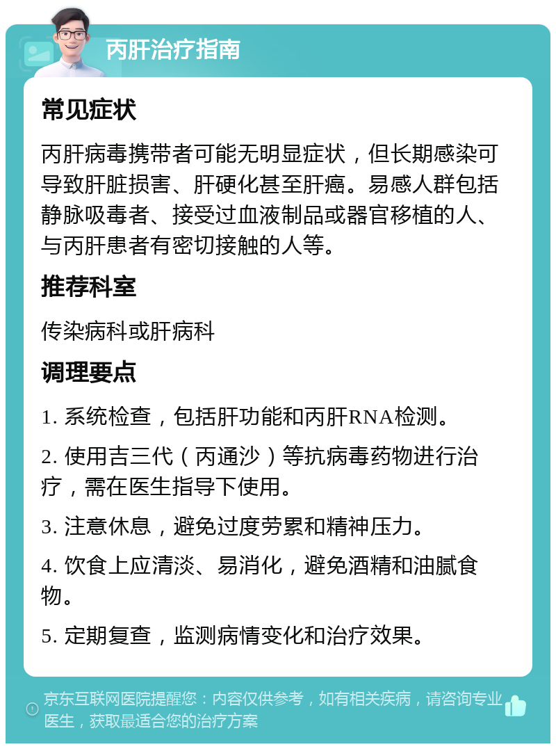 丙肝治疗指南 常见症状 丙肝病毒携带者可能无明显症状，但长期感染可导致肝脏损害、肝硬化甚至肝癌。易感人群包括静脉吸毒者、接受过血液制品或器官移植的人、与丙肝患者有密切接触的人等。 推荐科室 传染病科或肝病科 调理要点 1. 系统检查，包括肝功能和丙肝RNA检测。 2. 使用吉三代（丙通沙）等抗病毒药物进行治疗，需在医生指导下使用。 3. 注意休息，避免过度劳累和精神压力。 4. 饮食上应清淡、易消化，避免酒精和油腻食物。 5. 定期复查，监测病情变化和治疗效果。