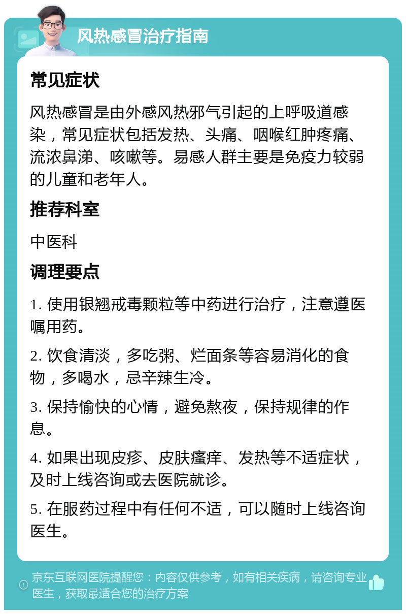 风热感冒治疗指南 常见症状 风热感冒是由外感风热邪气引起的上呼吸道感染，常见症状包括发热、头痛、咽喉红肿疼痛、流浓鼻涕、咳嗽等。易感人群主要是免疫力较弱的儿童和老年人。 推荐科室 中医科 调理要点 1. 使用银翘戒毒颗粒等中药进行治疗，注意遵医嘱用药。 2. 饮食清淡，多吃粥、烂面条等容易消化的食物，多喝水，忌辛辣生冷。 3. 保持愉快的心情，避免熬夜，保持规律的作息。 4. 如果出现皮疹、皮肤瘙痒、发热等不适症状，及时上线咨询或去医院就诊。 5. 在服药过程中有任何不适，可以随时上线咨询医生。